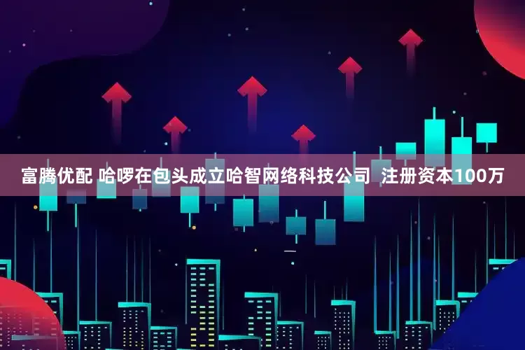 富腾优配 哈啰在包头成立哈智网络科技公司  注册资本100万