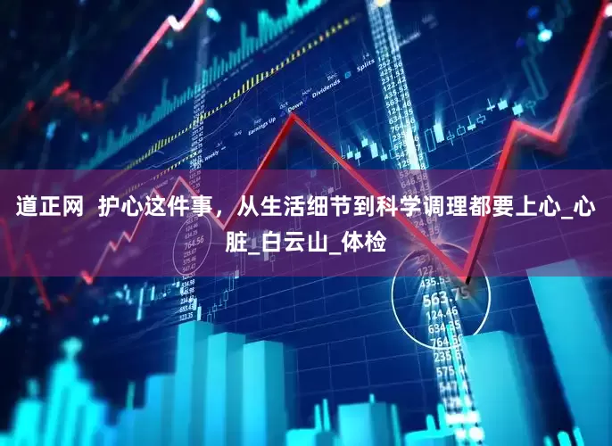 道正网  护心这件事，从生活细节到科学调理都要上心_心脏_白云山_体检
