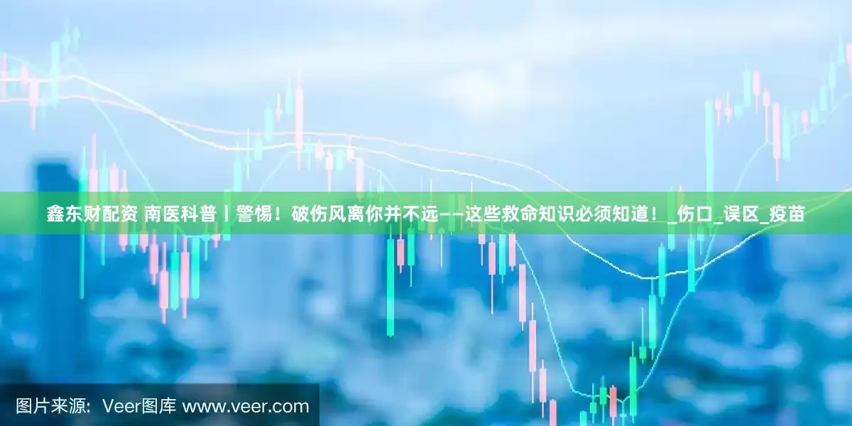 鑫东财配资 南医科普丨警惕！破伤风离你并不远——这些救命知识必须知道！_伤口_误区_疫苗