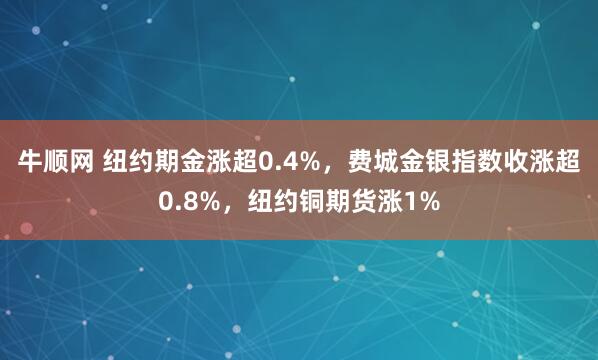 牛顺网 纽约期金涨超0.4%，费城金银指数收涨超0.8%，纽约铜期货涨1%