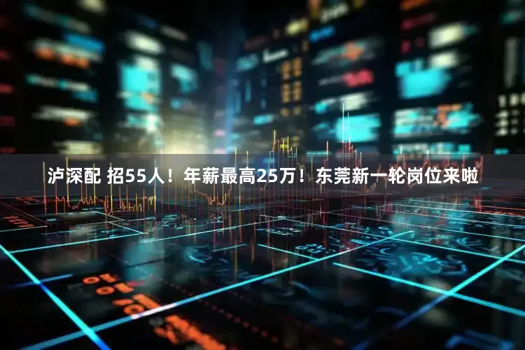泸深配 招55人！年薪最高25万！东莞新一轮岗位来啦