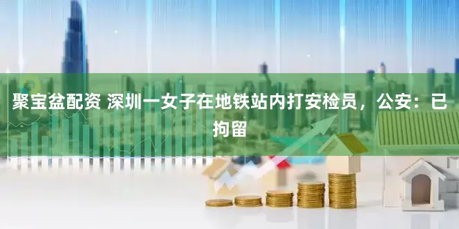 聚宝盆配资 深圳一女子在地铁站内打安检员，公安：已拘留