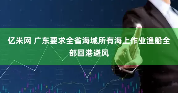 亿米网 广东要求全省海域所有海上作业渔船全部回港避风