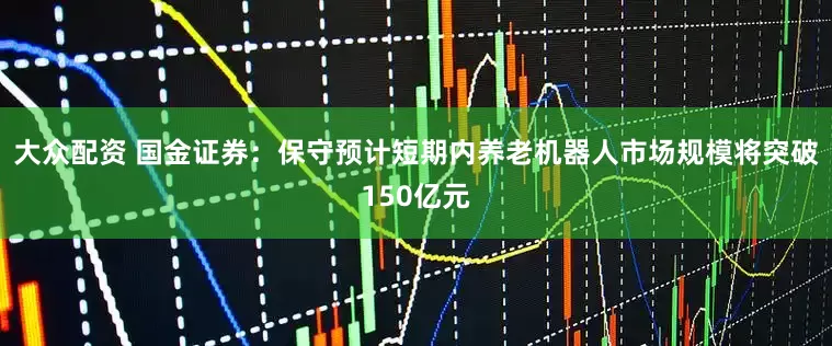 大众配资 国金证券：保守预计短期内养老机器人市场规模将突破150亿元