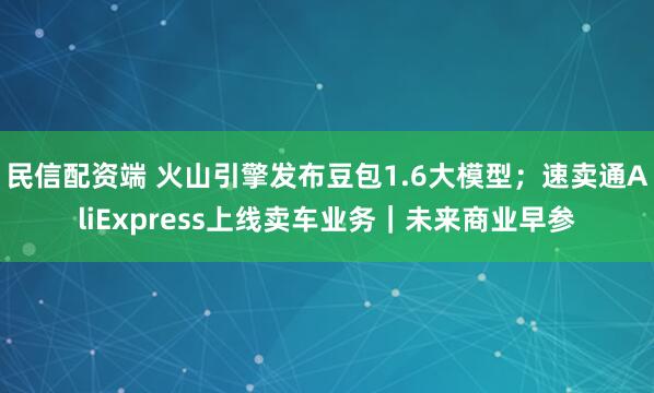 民信配资端 火山引擎发布豆包1.6大模型；速卖通AliExpress上线卖车业务｜未来商业早参