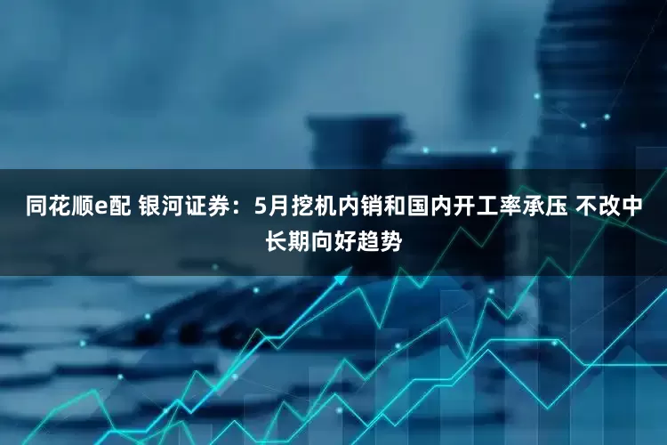 同花顺e配 银河证券：5月挖机内销和国内开工率承压 不改中长期向好趋势