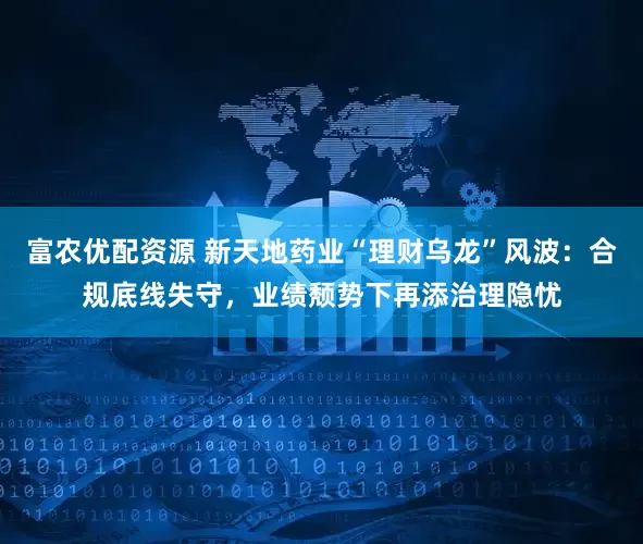 富农优配资源 新天地药业“理财乌龙”风波：合规底线失守，业绩颓势下再添治理隐忧